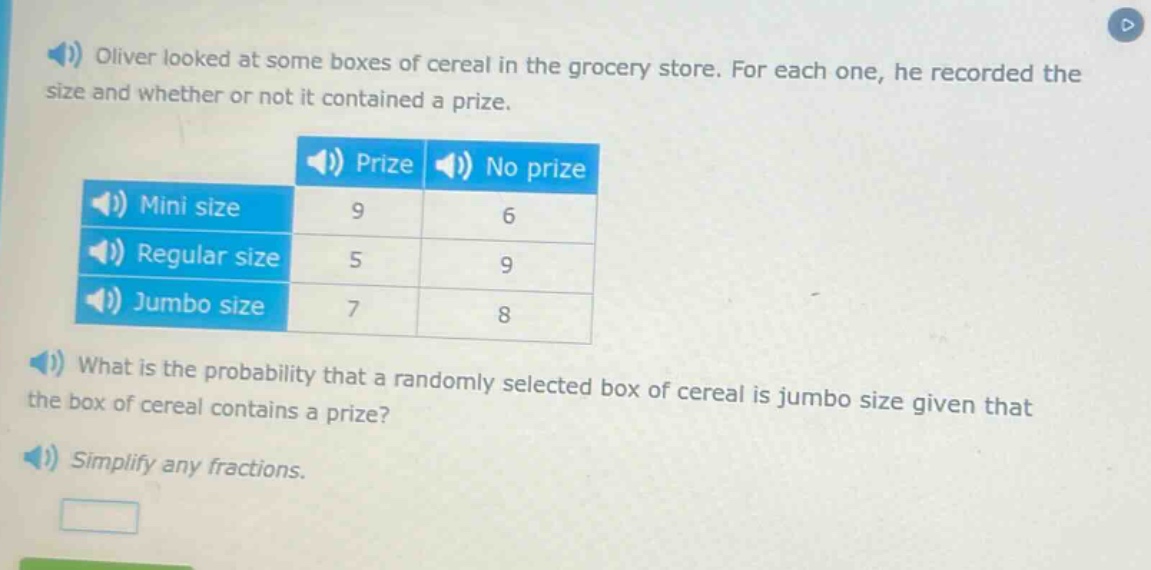 oliver looked at some boxes of cereal in the grocery store. for each one, he recorded the size and whether or not it contained a prize.\n| | prize | no prize |\n|--|--|--|--|\n| mini size | 9 | 6 |\n| regular size | 5 | 9 |\n| jumbo size | 7 | 8 |\nwhat is the probability that a randomly selected box of cereal is jumbo size given that the box of cereal contains a prize?\nsimplify any fractions.