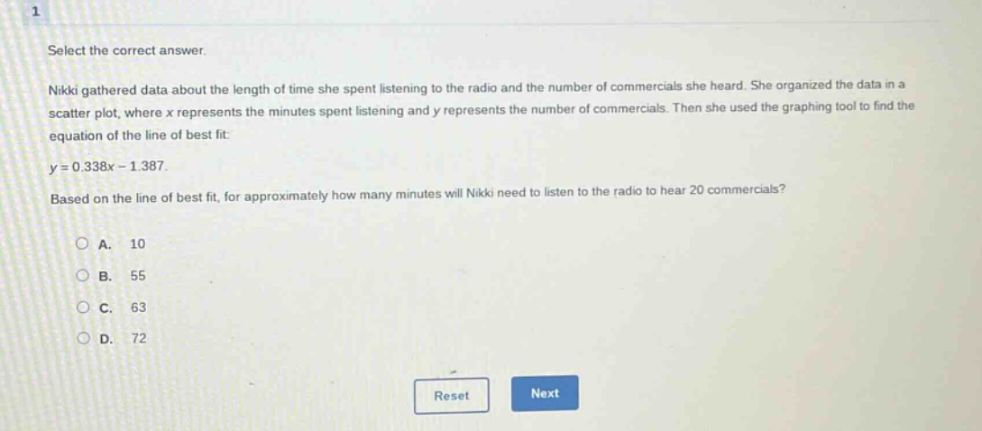 select the correct answer.\nnikki gathered data about the length of time she spent listening to the radio and the number of commercials she heard. she organized the data in a scatter plot, where x represents the minutes spent listening and y represents the number of commercials. then she used the graphing tool to find the equation of the line of best fit:\ny = 0.338x - 1.387.\nbased on the line of best fit, for approximately how many minutes will nikki need to listen to the radio to hear 20 commercials?\na. 10\nb. 55\nc. 63\nd. 72
