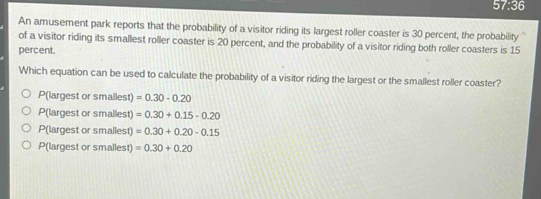 an amusement park reports that the probability of a visitor riding its largest roller coaster is 30 percent, the probability of a visitor riding its smallest roller coaster is 20 percent, and the probability of a visitor riding both roller coasters is 15 percent. which equation can be used to calculate the probability of a visitor riding the largest or the smallest roller coaster? o $p$(largest or smallest) = 0.30 - 0.20 o $p$(largest or smallest) = 0.30 + 0.15 - 0.20 o $p$(largest or smallest) = 0.30 + 0.20 - 0.15 o $p$(largest or smallest) = 0.30 + 0.20