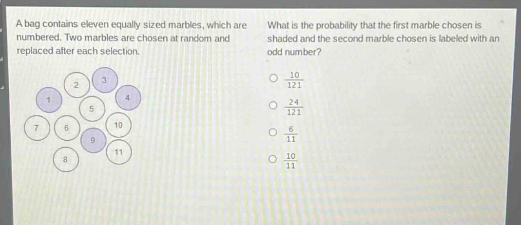 a bag contains eleven equally sized marbles, which are numbered. two marbles are chosen at random and replaced after each selection. what is the probability that the first marble chosen is shaded and the second marble chosen is labeled with an odd number?\no $\frac{10}{121}$\no $\frac{24}{121}$\no $\frac{6}{11}$\no $\frac{10}{11}$