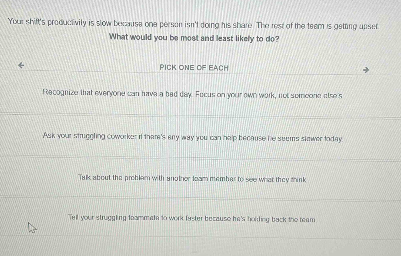 your shifts productivity is slow because one person isnt doing his share. the rest of the team is getting upset. what would you be most and least likely to do? pick one of each recognize that everyone can have a bad day. focus on your own work, not someone elses. ask your struggling coworker if theres any way you can help because he seems slower today. talk about the problem with another team member to see what they think. tell your struggling teammate to work faster because hes holding back the team.