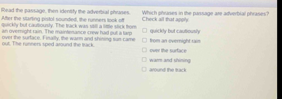 read the passage, then identify the adverbial phrases. after the starting pistol sounded, the runners took off quickly but cautiously. the track was still a little slick from an overnight rain. the maintenance crew had put a tarp over the surface. finally, the warm and shining sun came out. the runners sped around the track. which phrases in the passage are adverbial phrases? check all that apply. quickly but cautiously from an overnight rain over the surface warm and shining around the track