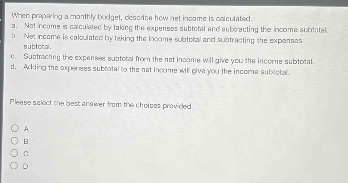 when preparing a monthly budget, describe how net income is calculated.\na. net income is calculated by taking the expenses subtotal and subtracting the income subtotal.\nb. net income is calculated by taking the income subtotal and subtracting the expenses subtotal.\nc. subtracting the expenses subtotal from the net income will give you the income subtotal.\nd. adding the expenses subtotal to the net income will give you the income subtotal.\nplease select the best answer from the choices provided\na\nb\nc\nd