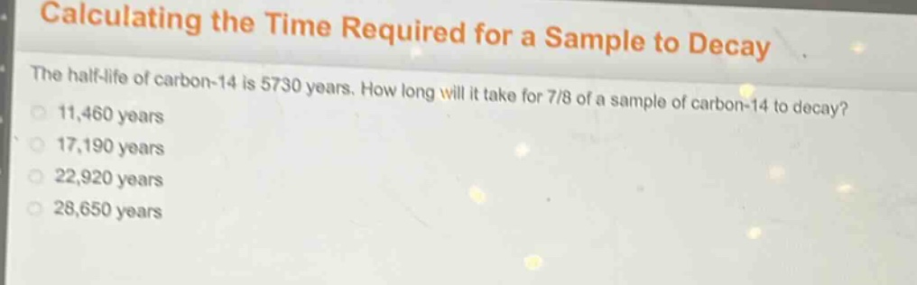calculating the time required for a sample to decay\nthe half - life of carbon - 14 is 5730 years. how long will it take for 7/8 of a sample of carbon - 14 to decay?\n11,460 years\n17,190 years\n22,920 years\n28,650 years