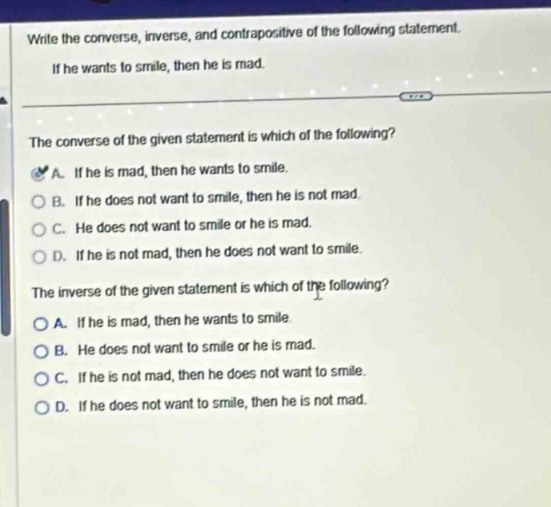 write the converse, inverse, and contrapositive of the following statement. if he wants to smile, then he is mad. the converse of the given statement is which of the following? a. if he is mad, then he wants to smile. b. if he does not want to smile, then he is not mad. c. he does not want to smile or he is mad. d. if he is not mad, then he does not want to smile. the inverse of the given statement is which of the following? a. if he is mad, then he wants to smile. b. he does not want to smile or he is mad. c. if he is not mad, then he does not want to smile. d. if he does not want to smile, then he is not mad.