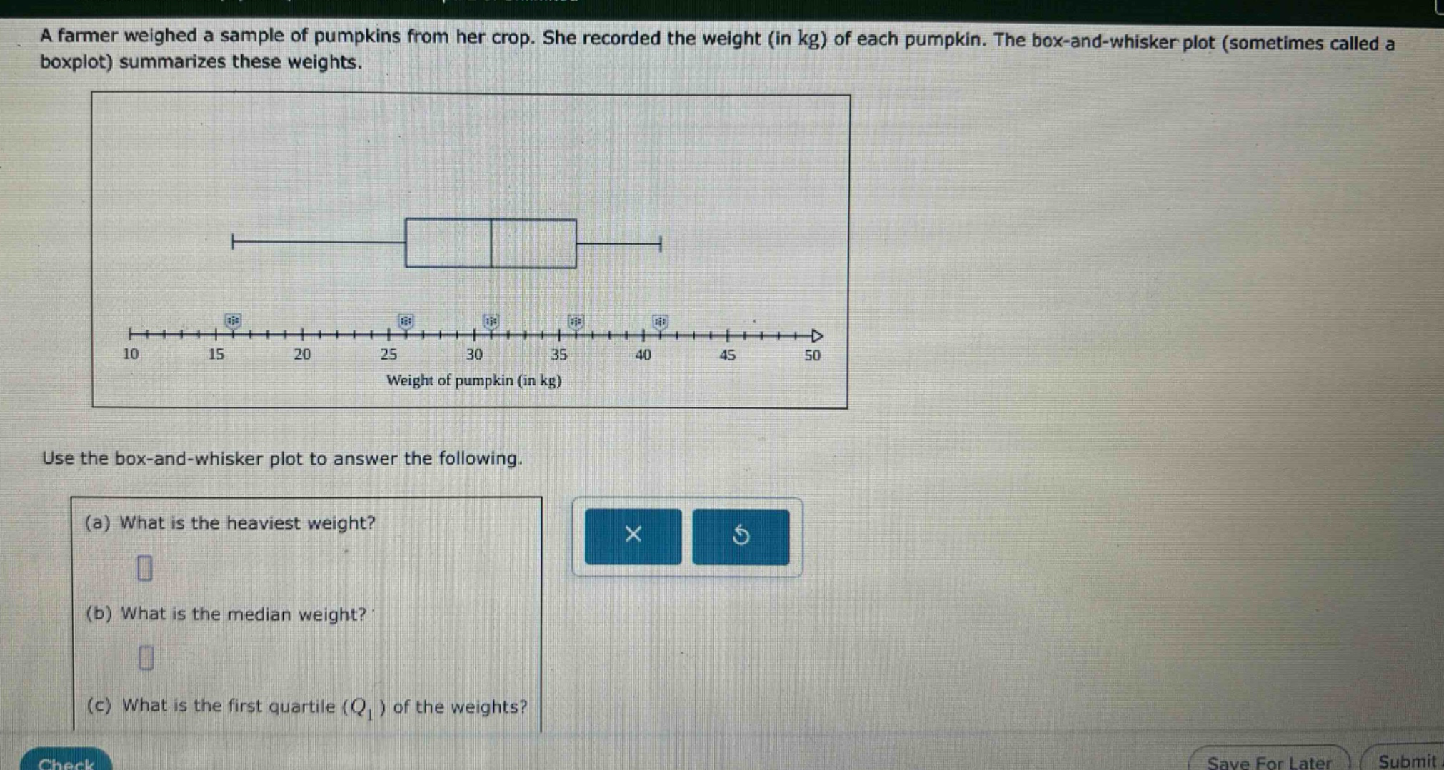 a farmer weighed a sample of pumpkins from her crop. she recorded the weight (in kg) of each pumpkin. the box - and - whisker plot (sometimes called a boxplot) summarizes these weights. use the box - and - whisker plot to answer the following. (a) what is the heaviest weight? (b) what is the median weight? (c) what is the first quartile (q1) of the weights?