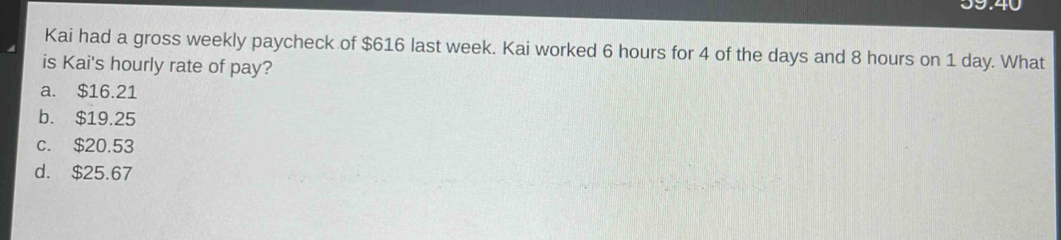 kai had a gross weekly paycheck of $616 last week. kai worked 6 hours for 4 of the days and 8 hours on 1 day. what is kais hourly rate of pay?\na. $16.21\nb. $19.25\nc. $20.53\nd. $25.67