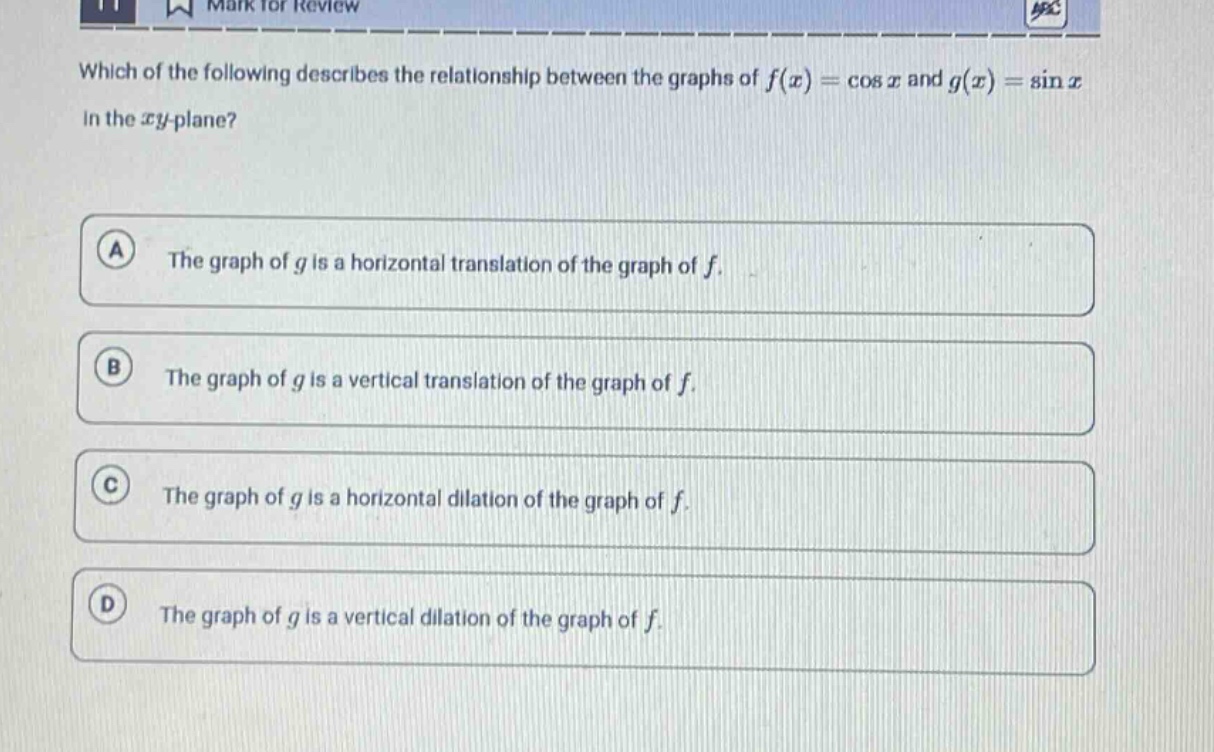 which of the following describes the relationship between the graphs of $f(x)=cos x$ and $g(x)=sin x$ in the $xy$-plane?\na the graph of $g$ is a horizontal translation of the graph of $f$.\nb the graph of $g$ is a vertical translation of the graph of $f$.\nc the graph of $g$ is a horizontal dilation of the graph of $f$.\nd the graph of $g$ is a vertical dilation of the graph of $f$.
