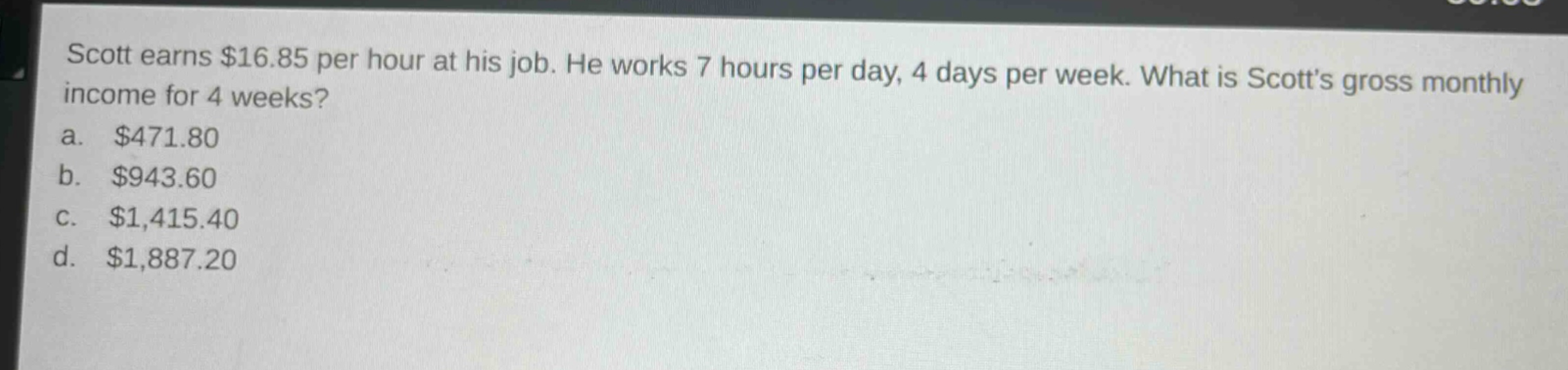 scott earns $16.85 per hour at his job. he works 7 hours per day, 4 days per week. what is scotts gross monthly income for 4 weeks?\na. $471.80\nb. $943.60\nc. $1,415.40\nd. $1,887.20