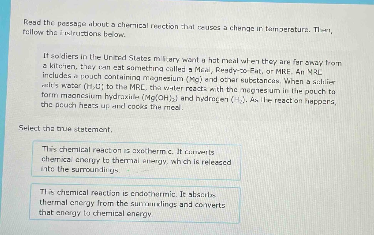 read the passage about a chemical reaction that causes a change in temperature. then, follow the instructions below. if soldiers in the united states military want a hot meal when they are far away from a kitchen, they can eat something called a meal, ready - to - eat, or mre. an mre includes a pouch containing magnesium (mg) and other substances. when a soldier adds water (h₂o) to the mre, the water reacts with the magnesium in the pouch to form magnesium hydroxide (mg(oh)₂) and hydrogen (h₂). as the reaction happens, the pouch heats up and cooks the meal. select the true statement. this chemical reaction is exothermic. it converts chemical energy to thermal energy, which is released into the surroundings. this chemical reaction is endothermic. it absorbs thermal energy from the surroundings and converts that energy to chemical energy.