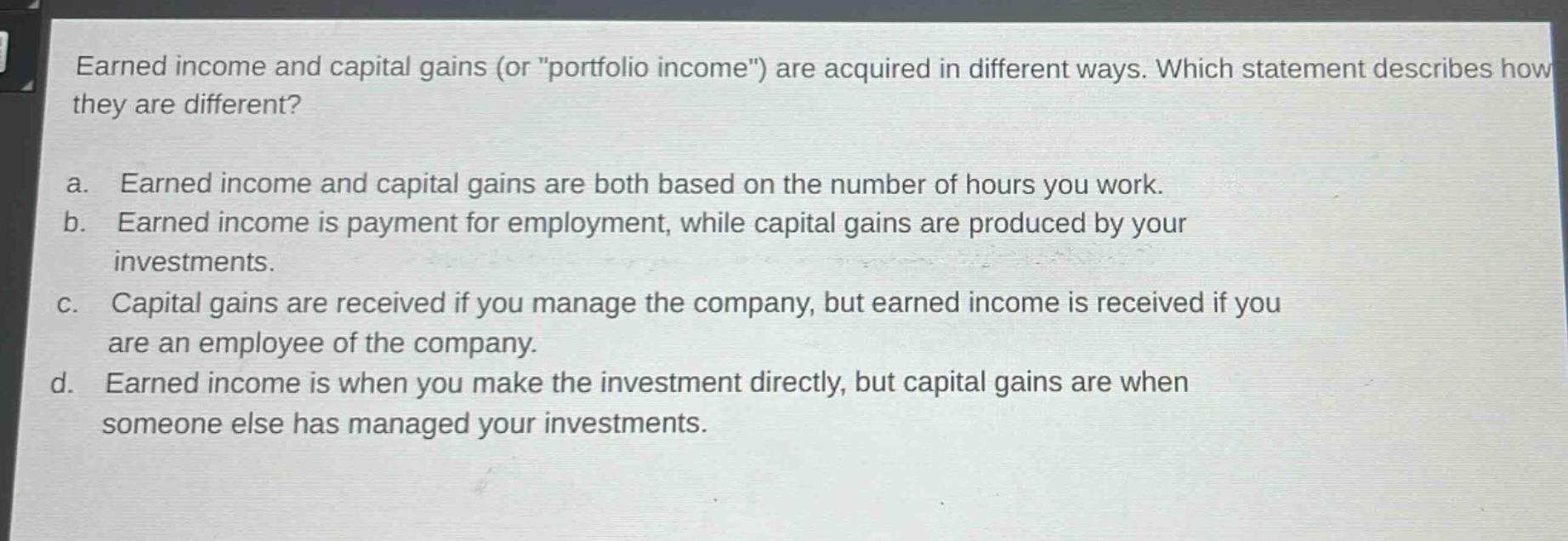 earned income and capital gains (or \portfolio income\) are acquired in different ways. which statement describes how they are different?\na. earned income and capital gains are both based on the number of hours you work.\nb. earned income is payment for employment, while capital gains are produced by your investments.\nc. capital gains are received if you manage the company, but earned income is received if you are an employee of the company.\nd. earned income is when you make the investment directly, but capital gains are when someone else has managed your investments.