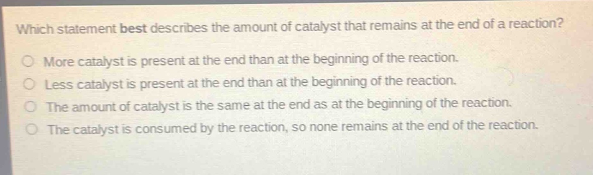 which statement best describes the amount of catalyst that remains at the end of a reaction?\nmore catalyst is present at the end than at the beginning of the reaction.\nless catalyst is present at the end than at the beginning of the reaction.\nthe amount of catalyst is the same at the end as at the beginning of the reaction.\nthe catalyst is consumed by the reaction, so none remains at the end of the reaction.
