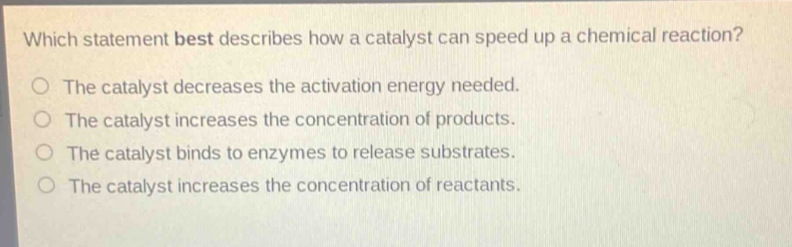 which statement best describes how a catalyst can speed up a chemical reaction?\nthe catalyst decreases the activation energy needed.\nthe catalyst increases the concentration of products.\nthe catalyst binds to enzymes to release substrates.\nthe catalyst increases the concentration of reactants.