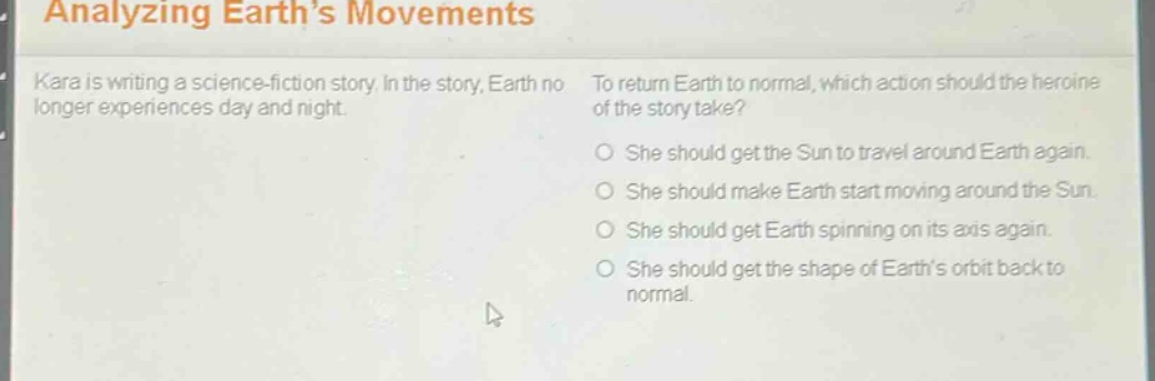 analyzing earth’s movements\nkara is writing a science - fiction story. in the story, earth no longer experiences day and night.\nto return earth to normal, which action should the heroine of the story take?\nshe should get the sun to travel around earth again.\nshe should make earth start moving around the sun.\nshe should get earth spinning on its axis again.\nshe should get the shape of earth’s orbit back to normal.