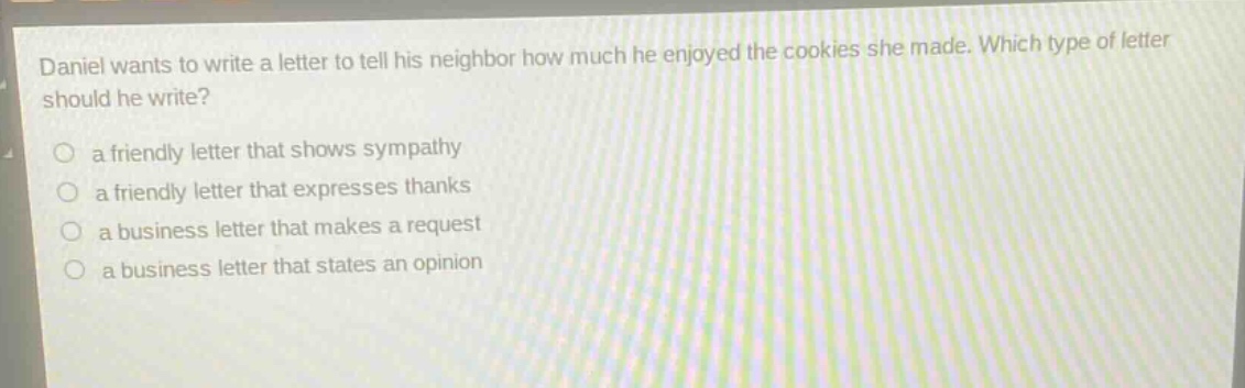 daniel wants to write a letter to tell his neighbor how much he enjoyed the cookies she made. which type of letter should he write?\n a friendly letter that shows sympathy\n a friendly letter that expresses thanks\n a business letter that makes a request\n a business letter that states an opinion