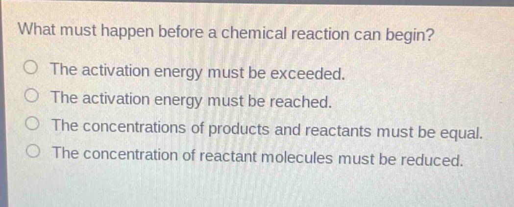 what must happen before a chemical reaction can begin?\nthe activation energy must be exceeded.\nthe activation energy must be reached.\nthe concentrations of products and reactants must be equal.\nthe concentration of reactant molecules must be reduced.