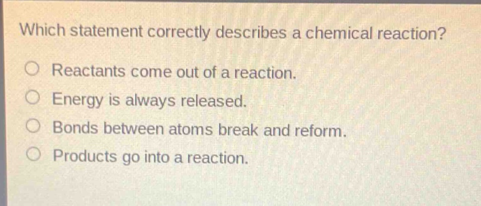which statement correctly describes a chemical reaction?\no reactants come out of a reaction.\no energy is always released.\no bonds between atoms break and reform.\no products go into a reaction.