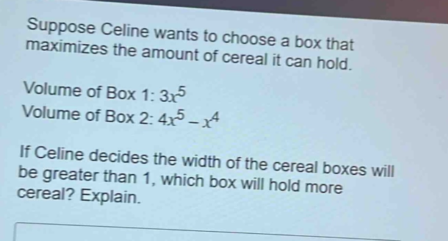 suppose celine wants to choose a box that maximizes the amount of cereal it can hold.\nvolume of box 1: $3x^{5}$\nvolume of box 2: $4x^{5}-x^{4}$\nif celine decides the width of the cereal boxes will be greater than 1, which box will hold more cereal? explain.