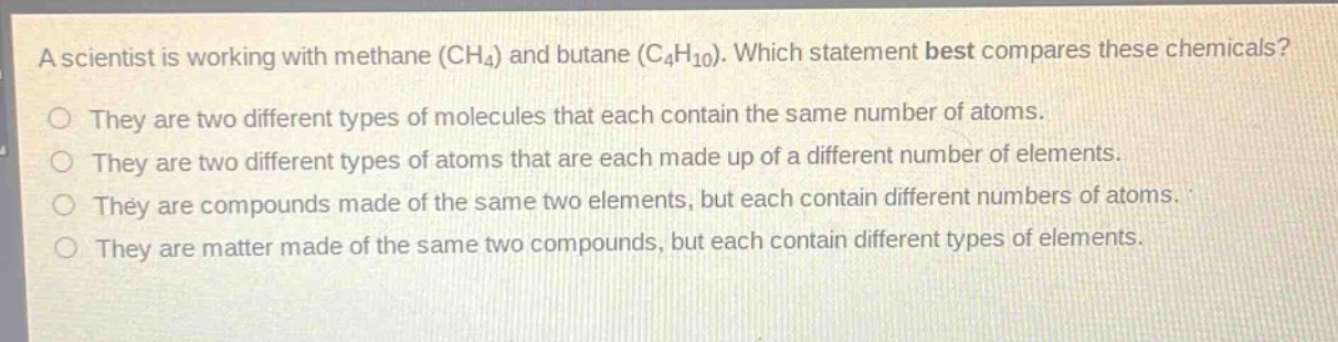 a scientist is working with methane (ch₄) and butane (c₄h₁₀). which statement best compares these chemicals?\nthey are two different types of molecules that each contain the same number of atoms.\nthey are two different types of atoms that are each made up of a different number of elements.\nthey are compounds made of the same two elements, but each contain different numbers of atoms.\nthey are matter made of the same two compounds, but each contain different types of elements.