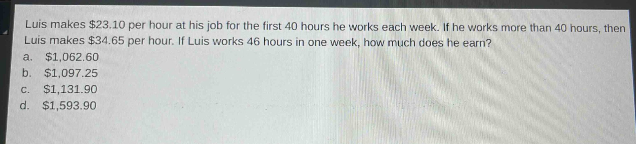 luis makes $23.10 per hour at his job for the first 40 hours he works each week. if he works more than 40 hours, then luis makes $34.65 per hour. if luis works 46 hours in one week, how much does he earn?\na. $1,062.60\nb. $1,097.25\nc. $1,131.90\nd. $1,593.90