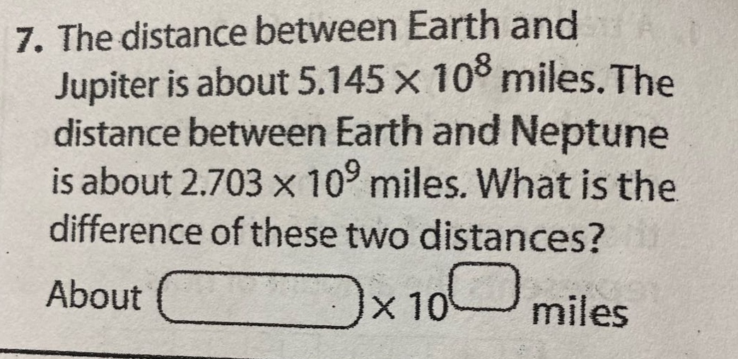 7. the distance between earth and jupiter is about 5.145×10^8 miles. the distance between earth and neptune is about 2.703×10^9 miles. what is the difference of these two distances? about ×10 miles