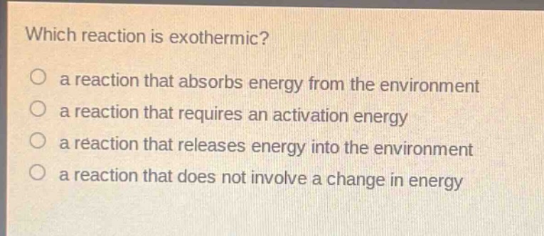 which reaction is exothermic?\no a reaction that absorbs energy from the environment\no a reaction that requires an activation energy\no a reaction that releases energy into the environment\no a reaction that does not involve a change in energy