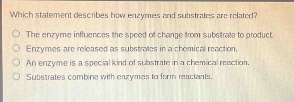 which statement describes how enzymes and substrates are related?\nthe enzyme influences the speed of change from substrate to product.\nenzymes are released as substrates in a chemical reaction.\nan enzyme is a special kind of substrate in a chemical reaction.\nsubstrates combine with enzymes to form reactants.