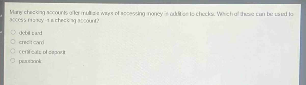 many checking accounts offer multiple ways of accessing money in addition to checks. which of these can be used to access money in a checking account?\n○ debit card\n○ credit card\n○ certificate of deposit\n○ passbook