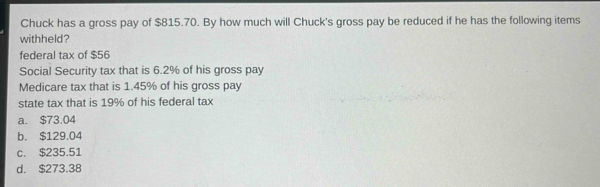 chuck has a gross pay of $815.70. by how much will chucks gross pay be reduced if he has the following items withheld? federal tax of $56 social security tax that is 6.2% of his gross pay medicare tax that is 1.45% of his gross pay state tax that is 19% of his federal tax a. $73.04 b. $129.04 c. $235.51 d. $273.38