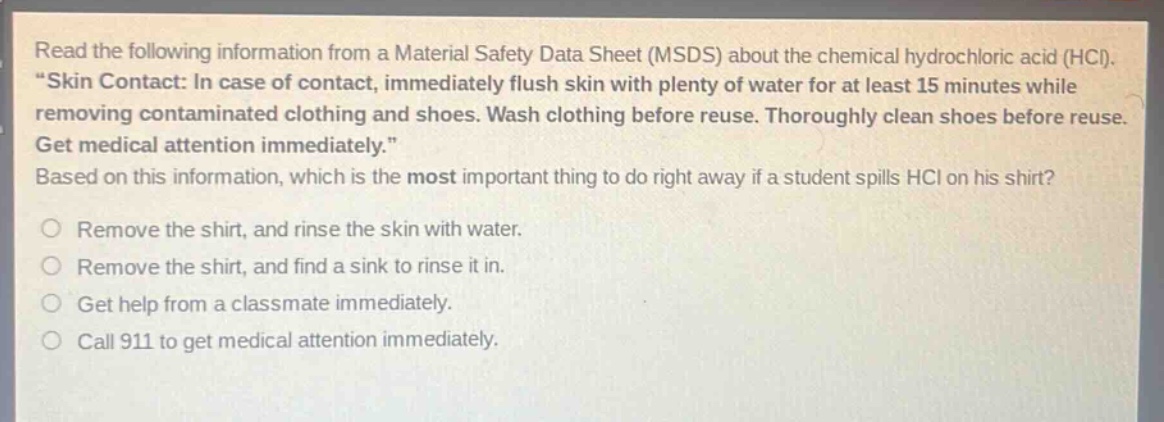 read the following information from a material safety data sheet (msds) about the chemical hydrochloric acid (hcl). \skin contact: in case of contact, immediately flush skin with plenty of water for at least 15 minutes while removing contaminated clothing and shoes. wash clothing before reuse. thoroughly clean shoes before reuse. get medical attention immediately.\ based on this information, which is the most important thing to do right away if a student spills hcl on his shirt?\no remove the shirt, and rinse the skin with water.\no remove the shirt, and find a sink to rinse it in.\no get help from a classmate immediately.\no call 911 to get medical attention immediately.