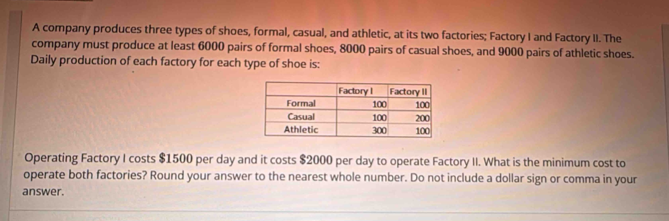 a company produces three types of shoes, formal, casual, and athletic, at its two factories; factory i and factory ii. the company must produce at least 6000 pairs of formal shoes, 8000 pairs of casual shoes, and 9000 pairs of athletic shoes. daily production of each factory for each type of shoe is:\n| |factory i|factory ii|\n|--|--|--|\n|formal|100|100|\n|casual|100|200|\n|athletic|300|100|\noperating factory i costs $1500 per day and it costs $2000 per day to operate factory ii. what is the minimum cost to operate both factories? round your answer to the nearest whole number. do not include a dollar sign or comma in your answer.