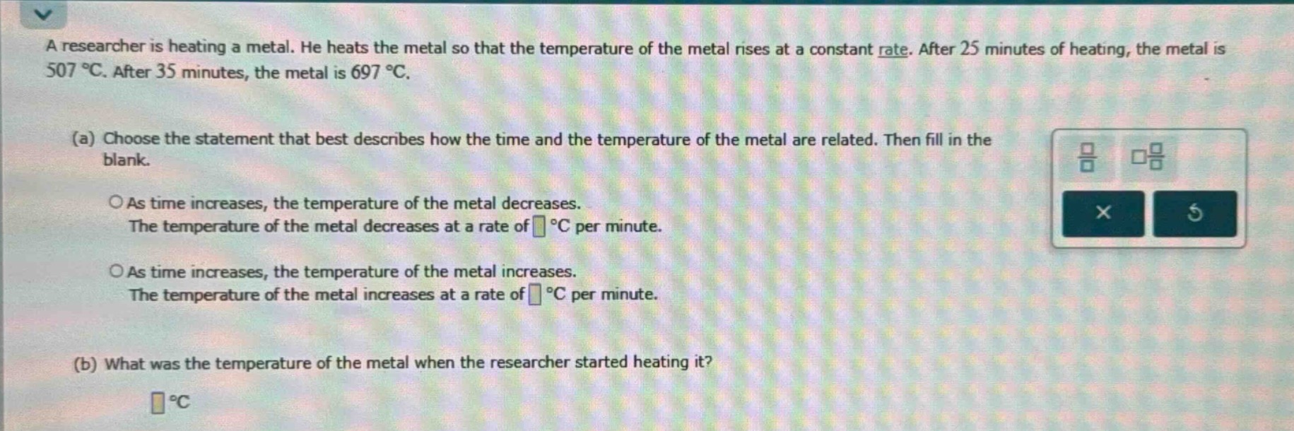 a researcher is heating a metal. he heats the metal so that the temperature of the metal rises at a constant rate. after 25 minutes of heating, the metal is 507 °c. after 35 minutes, the metal is 697 °c.\n(a) choose the statement that best describes how the time and the temperature of the metal are related. then fill in the blank.\n○as time increases, the temperature of the metal decreases.\nthe temperature of the metal decreases at a rate of °c per minute.\n○as time increases, the temperature of the metal increases.\nthe temperature of the metal increases at a rate of °c per minute.\n(b) what was the temperature of the metal when the researcher started heating it?\n °c
