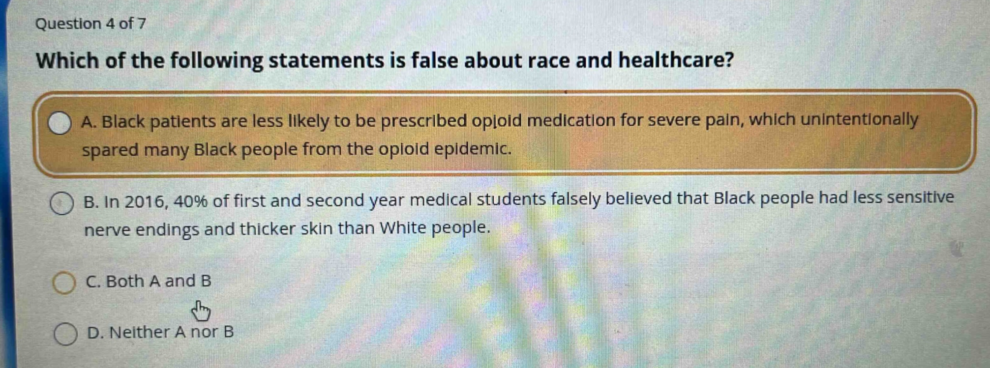 question 4 of 7\nwhich of the following statements is false about race and healthcare?\na. black patients are less likely to be prescribed opioid medication for severe pain, which unintentionally spared many black people from the opioid epidemic.\nb. in 2016, 40% of first and second year medical students falsely believed that black people had less sensitive nerve endings and thicker skin than white people.\nc. both a and b\nd. neither a nor b