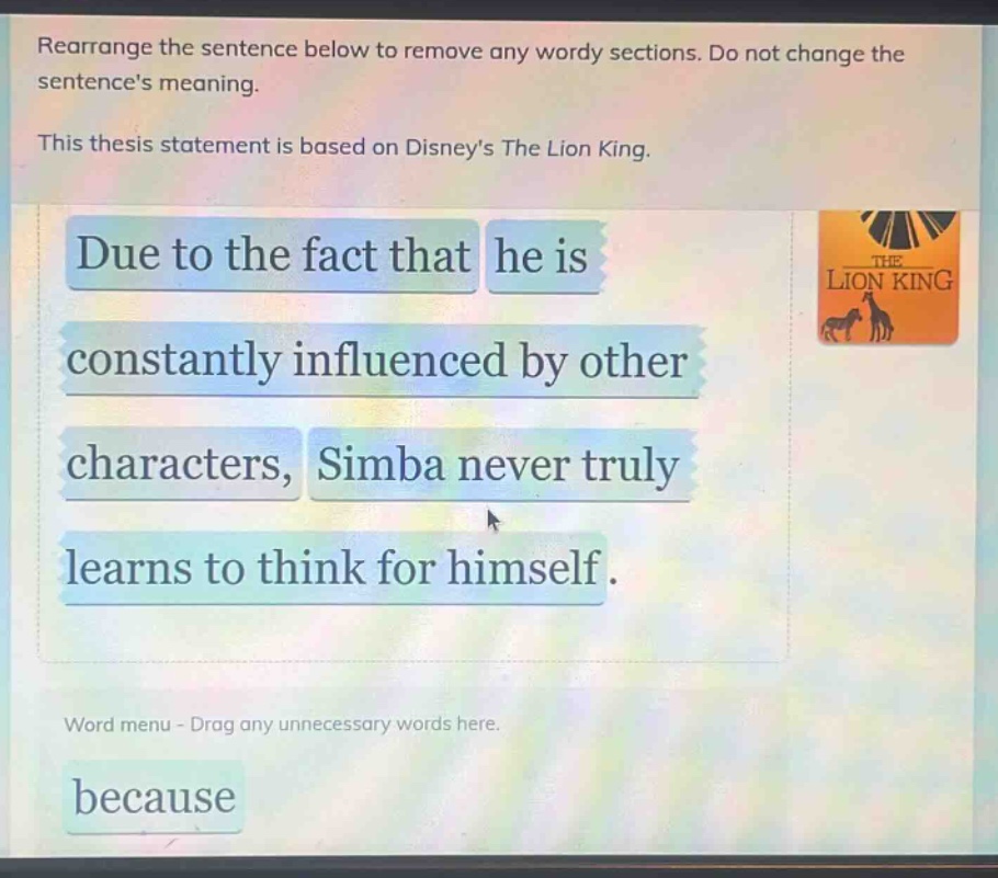 rearrange the sentence below to remove any wordy sections. do not change the sentences meaning. this thesis statement is based on disneys the lion king. due to the fact that he is constantly influenced by other characters, simba never truly learns to think for himself. word menu - drag any unnecessary words here. because