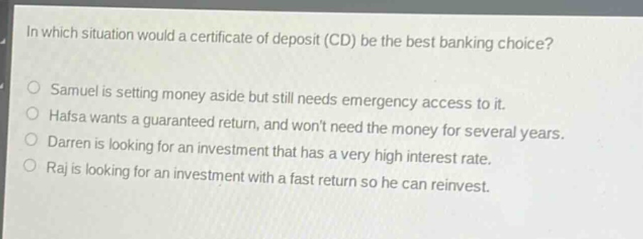 in which situation would a certificate of deposit (cd) be the best banking choice?\nsamuel is setting money aside but still needs emergency access to it.\nhafsa wants a guaranteed return, and wont need the money for several years.\ndarren is looking for an investment that has a very high interest rate.\nraj is looking for an investment with a fast return so he can reinvest.
