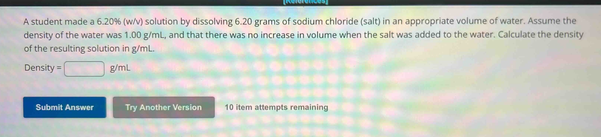 a student made a 6.20% (w/v) solution by dissolving 6.20 grams of sodium chloride (salt) in an appropriate volume of water. assume the density of the water was 1.00 g/ml, and that there was no increase in volume when the salt was added to the water. calculate the density of the resulting solution in g/ml.\ndensity = g/ml\nsubmit answer try another version 10 item attempts remaining