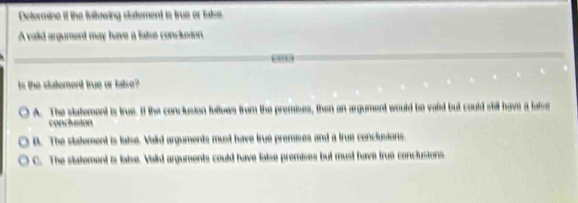 determine if the following statement is true or false. a valid argument may have a false conclusion. is the statement true or false? a. the statement is true. if the conclusion follows from the premises, then an argument would be valid but could still have a false conclusion. b. the statement is false. valid arguments must have true premises and a true conclusion. c. the statement is false. valid arguments could have false premises but must have true conclusions.
