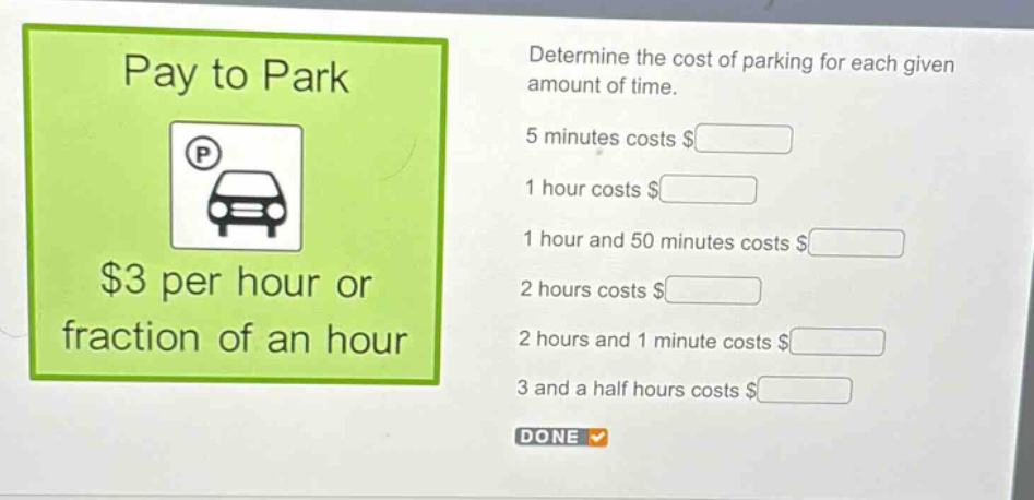 pay to park $3 per hour or fraction of an hour. determine the cost of parking for each given amount of time. 5 minutes costs $ 1 hour costs $ 1 hour and 50 minutes costs $ 2 hours costs $ 2 hours and 1 minute costs $ 3 and a half hours costs $ done