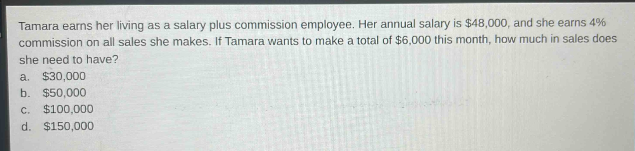 tamara earns her living as a salary plus commission employee. her annual salary is $48,000, and she earns 4% commission on all sales she makes. if tamara wants to make a total of $6,000 this month, how much in sales does she need to have?\na. $30,000\nb. $50,000\nc. $100,000\nd. $150,000
