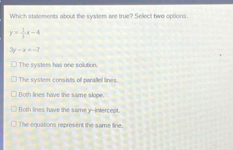 which statements about the system are true? select two options.\ny = \\frac{1}{3}x - 4\n3y - x = -7\n□ the system has one solution.\n□ the system consists of parallel lines.\n□ both lines have the same slope.\n□ both lines have the same y - intercept.\n□ the equations represent the same line.