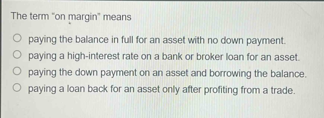 the term “on margin” means\npaying the balance in full for an asset with no down payment.\npaying a high - interest rate on a bank or broker loan for an asset.\npaying the down payment on an asset and borrowing the balance.\npaying a loan back for an asset only after profiting from a trade.
