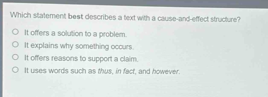 which statement best describes a text with a cause - and - effect structure?\no it offers a solution to a problem.\no it explains why something occurs.\no it offers reasons to support a claim.\no it uses words such as thus, in fact, and however.