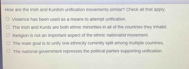 how are the irish and kurdish unification movements similar? check all that apply.\n□ violence has been used as a means to attempt unification.\n□ the irish and kurds are both ethnic minorities in all of the countries they inhabit.\n□ religion is not an important aspect of the ethnic nationalist movement.\n□ the main goal is to unify one ethnicity currently split among multiple countries.\n□ the national government represses the political parties supporting unification.