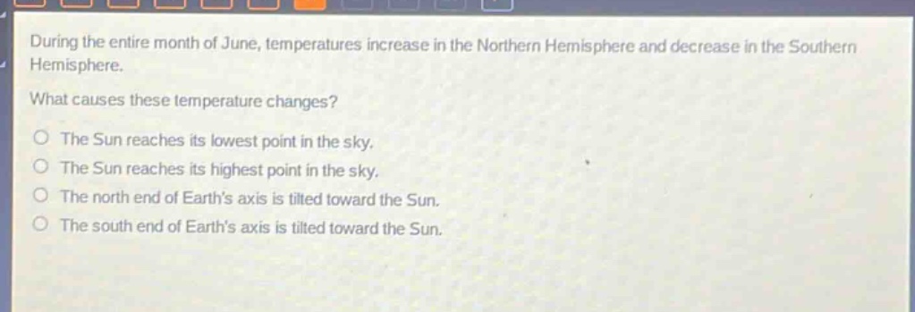 during the entire month of june, temperatures increase in the northern hemisphere and decrease in the southern hemisphere.\nwhat causes these temperature changes?\no the sun reaches its lowest point in the sky.\no the sun reaches its highest point in the sky.\no the north end of earths axis is tilted toward the sun.\no the south end of earths axis is tilted toward the sun.