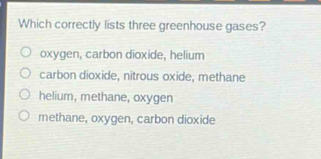 which correctly lists three greenhouse gases?\noxygen, carbon dioxide, helium\ncarbon dioxide, nitrous oxide, methane\nhelium, methane, oxygen\nmethane, oxygen, carbon dioxide