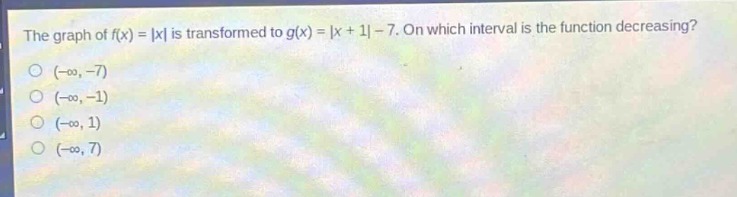 the graph of $f(x)=|x|$ is transformed to $g(x)=|x + 1|-7$. on which interval is the function decreasing?\n$(-\\infty,-7)$\n$(-\\infty,-1)$\n$(-\\infty,1)$\n$(-\\infty,7)$