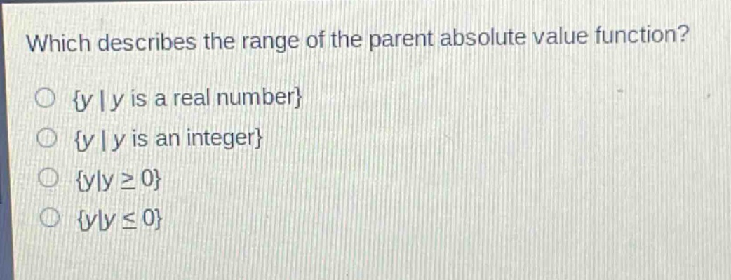 which describes the range of the parent absolute value function?\n{y | y is a real number}\n{y | y is an integer}\n{y|y ≥ 0}\n{y|y ≤ 0}
