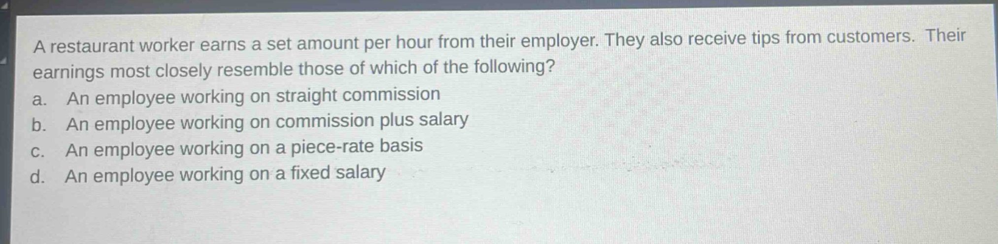 a restaurant worker earns a set amount per hour from their employer. they also receive tips from customers. their earnings most closely resemble those of which of the following?\na. an employee working on straight commission\nb. an employee working on commission plus salary\nc. an employee working on a piece - rate basis\nd. an employee working on a fixed salary