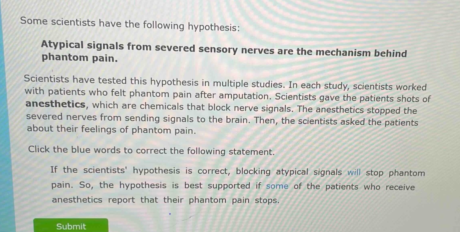 some scientists have the following hypothesis: atypical signals from severed sensory nerves are the mechanism behind phantom pain. scientists have tested this hypothesis in multiple studies. in each study, scientists worked with patients who felt phantom pain after amputation. scientists gave the patients shots of anesthetics, which are chemicals that block nerve signals. the anesthetics stopped the severed nerves from sending signals to the brain. then, the scientists asked the patients about their feelings of phantom pain. click the blue words to correct the following statement. if the scientists hypothesis is correct, blocking atypical signals will stop phantom pain. so, the hypothesis is best supported if some of the patients who receive anesthetics report that their phantom pain stops.