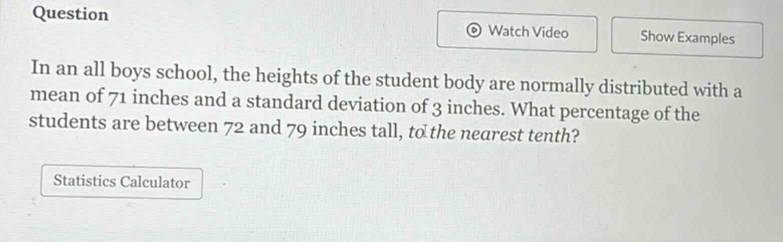 in an all boys school, the heights of the student body are normally distributed with a mean of 71 inches and a standard deviation of 3 inches. what percentage of the students are between 72 and 79 inches tall, to the nearest tenth?